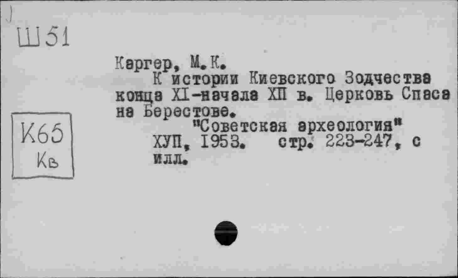 ﻿Ш51
К65
Кб
Каргер, М.К.
К истории Киевского Зодчества конца XI-начала ХП в. Церковь Спаса на Берестове, "Советская археология" ХУП, 1953. стр. 223-247, С ИЛЛ.